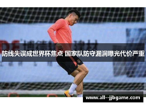防线失误成世界杯焦点 国家队防守漏洞曝光代价严重