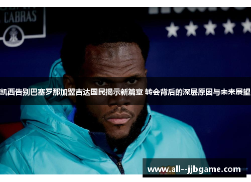 凯西告别巴塞罗那加盟吉达国民揭示新篇章 转会背后的深层原因与未来展望 凯西告别巴塞罗那加盟吉达国民揭示新篇章 转会背后的深层原因与未来展望