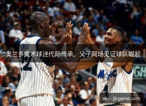 奥兰多魔术球迷代际传承，父子同场见证球队崛起